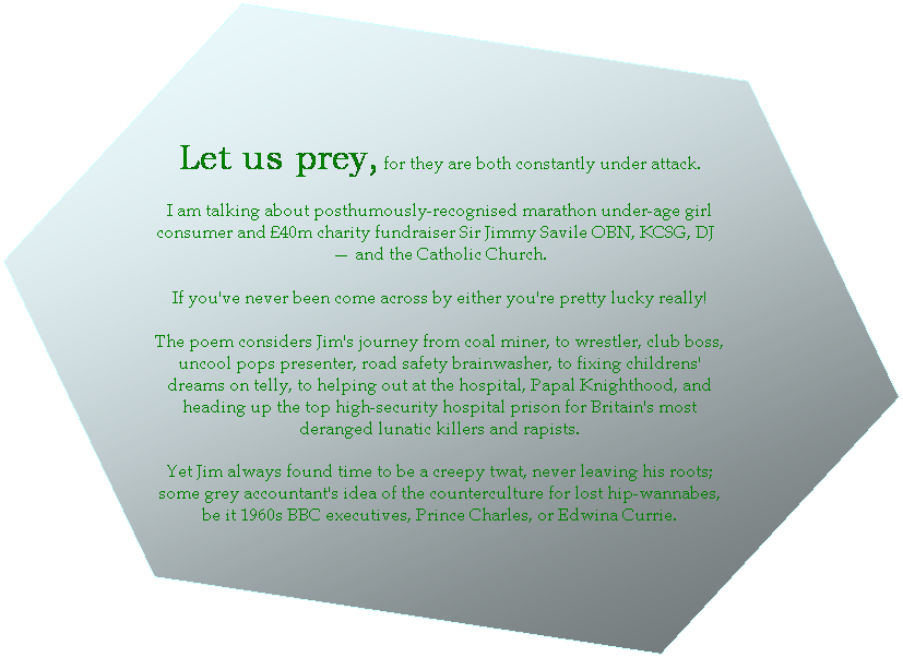 Hexagon: Let us pray, for they are both constantly under attack.

I am talking about posthumously-recognised marathon underage girl consumer and 40m charity fundraiser Sir Jimmy Saville OBE, KCSG, DJ - and the Catholic Church. 

If you've never been come across by either you're pretty lucky really! 

The poem considers Jim's journey from coal miner, to wrestler, club bouncer, pops presenter, road safety brainwasher, to fixing childrens' dreams on telly, to helping out at the hospital, Papal Knighthood, and heading up the top high-security hospital prison for Britain's most deranged lunatic killers and dangerous rapists. Yet Jim always managed to find time in between to be an irritating twat.

