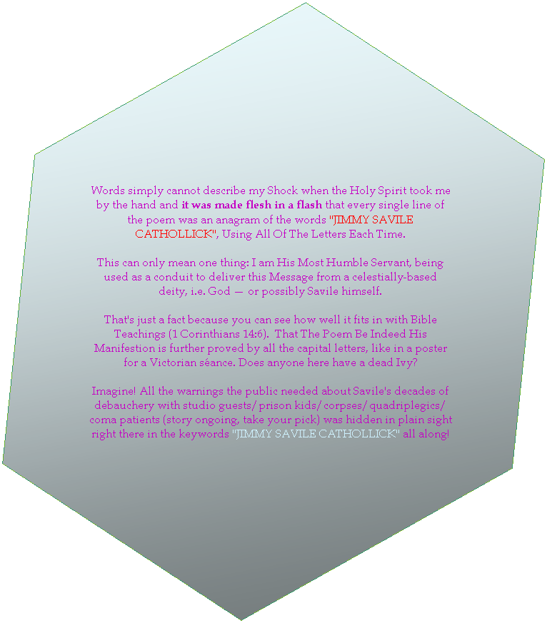 Hexagon: Words simply cannot describe my Shock when the Holy Spirit took me by the hand and it was made flesh in a flash that every single line of the poem was an anagram of the words "JIMMY SAVILE CATHOLLICK", Using All Of The Letters Each Time. 

This can only mean one thing: I am His most humble servant, being used as a conduit to deliver this message from a celestially-based deity, i.e. God  or possibly Savile himself. 

That's just a fact because you can see how well it fits in with Bible Teachings. That The Poem Be Indeed His Manifestion is further proved by all the capital letters, like in a poster for a Victorian seance. Does anyone here have a dead Ivy?

Imagine! Everything you needed to know about Savile's decades of debauchery with TV guests/prison kids/corpses/coma patients (take your pick, story ongoing) was hidden in plain sight right there in the words "JIMMY SAVILE CATHOLLICK" all along! 
