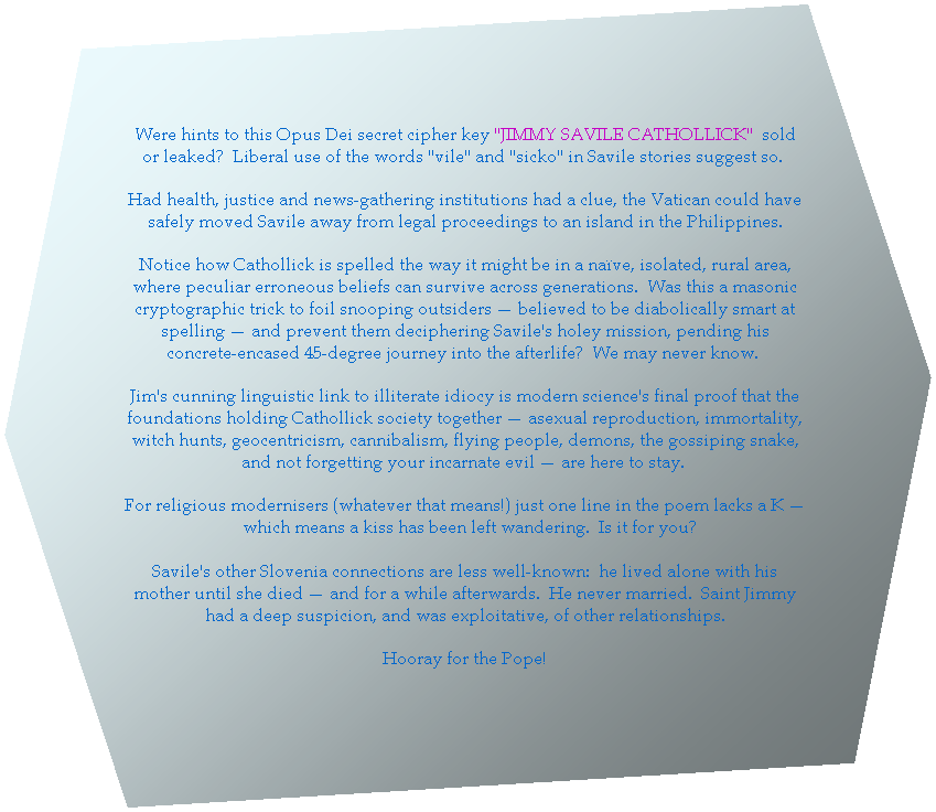 Hexagon: Imagine! Everything you needed to know about Saville's decades of interfering with TV guests/prison kids/corpses/coma patients (take your pick, story ongoing) was hidden in plain sight right there in the words "JIMMY SAVILLE CATHOLICK" all along! 

Had this key to the Opus Dei secret cipher only been known, the Vatican could have interfered and moved Saville to an island in the Philippines.

Saville's Slovenia connections are less well-known: he lived with his mother until she died; he never married; and had a deep suspicion of other relationships. Hooray for the Pope!

LS is the postcode for Leeds.
